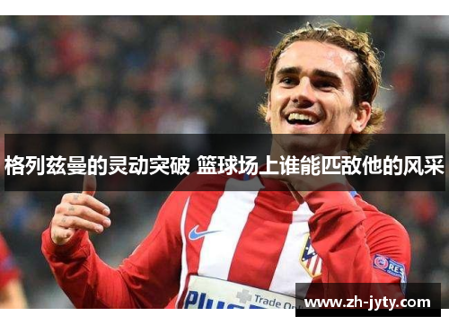 格列兹曼的灵动突破 篮球场上谁能匹敌他的风采