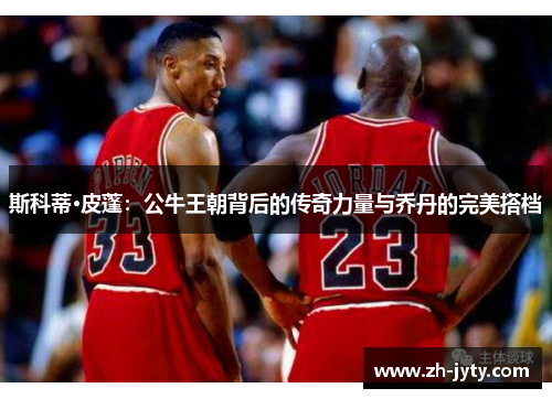 斯科蒂·皮蓬：公牛王朝背后的传奇力量与乔丹的完美搭档