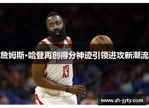 詹姆斯·哈登再创得分神迹引领进攻新潮流
