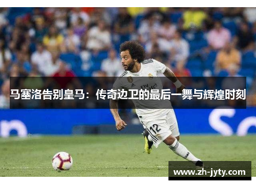 马塞洛告别皇马：传奇边卫的最后一舞与辉煌时刻