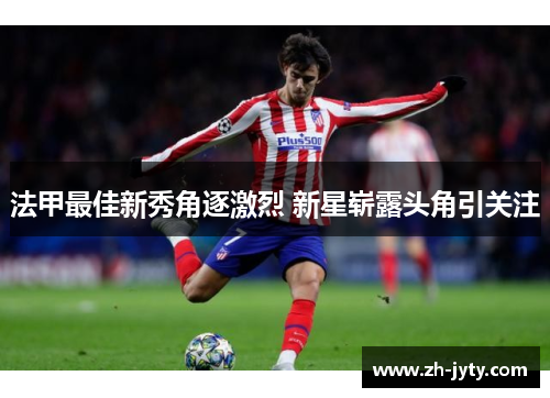 法甲最佳新秀角逐激烈 新星崭露头角引关注